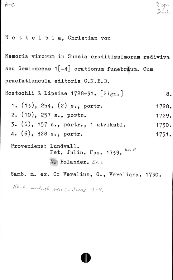  ﻿fi-c
Nettelbla, Christian von
Memoria virorum in Sueoia eruditissimorum rediviva
seu Semi-decas l[-4] orationum funebrium. Cum
praefatiuncula editoris C.N.B.D.
Rostochii & Lipsiae 1728-31» [Sign.]	8.
1» (13), 254, (2) s., portr.	1728.
2. (10), 257 3., portr.	1729»
3» (6), 157 s.t portr., 1 utviksbl.	1730»
4. (6), 328 s., portr.	1731»
Proveniens: Lundvall.
Pet. Julin. Ups. 1739.
A. Bolander. £>.c
Samb. m. ex. C: Verelius, 0., Vereliana. 1730.
. C
3 • V,