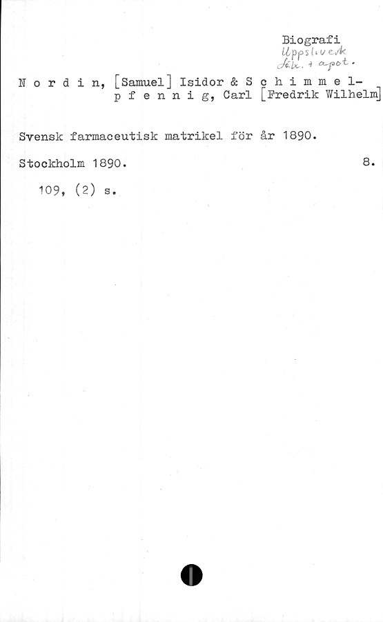  ﻿Nordin,
Biografi
Upp shvevk
cÅU- ■>	•
[Samuel] Isidor ÄSchimmel-
pfennig, Carl [Fredrik Wilhelm]
Svensk farmaceutisk matrikel för år 1890.
Stockholm 1890.
109, (2)
s.
8.