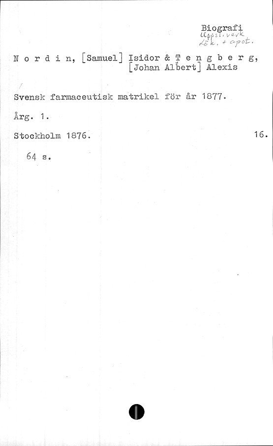 ﻿Biografi
sT* i/ av**
°r
Nordin,
[Samuel] Isidor &Tengberg,
[Johan Albert] Alexis
Svensk farmaceutisk matrikel för år 1877*
Årg. 1.
Stockholm 1876.
16.