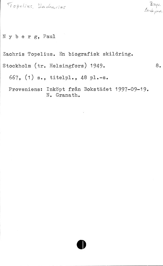  ﻿Ii
0 p<■ (f Lt C,	U-& rf
Nyberg, Paul
Zachris Topelius. En biografisk skildring.
Stockholm (tr. Helsingfors) 1949.
667, (i) s., titelpl., 48 pl.-s.
Proveniens: Inköpt från Bokstädet 1997-09-19.
N. Granath.