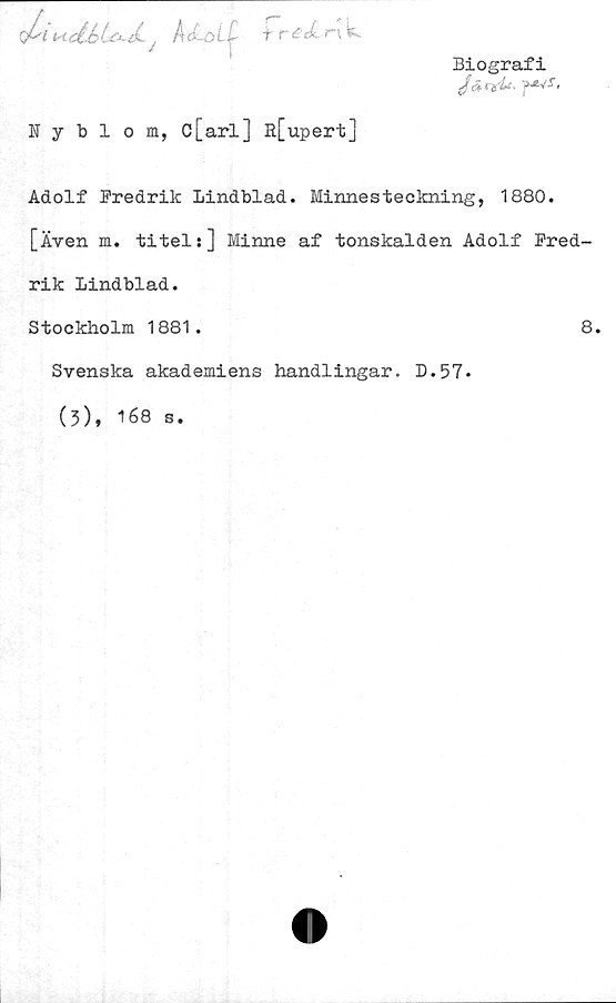  ﻿fJslHctbLcd* j Ådöt< fr£c£r\\f^
Nyblom, c[arl] R[upert]
Biografi
Jä	nrf*-f**s<
Adolf Bredrik Lindblad. Minnesteckning, 1880.
[Även m. titels] Minne af tonskalden Adolf Fred-
rik Lindblad.
Stockholm 1881.	8.
Svenska akademiens handlingar. D.57.
(3), 168 s
