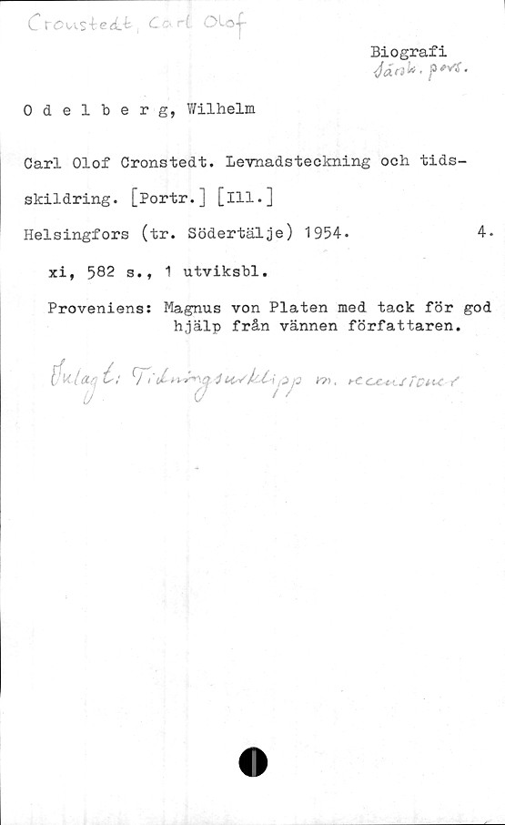  ﻿C t"ÖVAs4:e<l-k , C ori Oloy-
Biografi
</«f3k < f	'
Odelberg, Wilhelm
Carl Olof Oronstedt. levnadsteckning och tids-
skildring. [Portr.] [ill.]
Helsingfors (tr. Södertälje) 1954-	4-
xi, 582 s.t 1 utviksbl.
Proveniens: Magnus von Plåten med tack för god
hjälp från vännen författaren.
1'U.låUjh
ra

4 tivUCi [Zj
t //'£?*