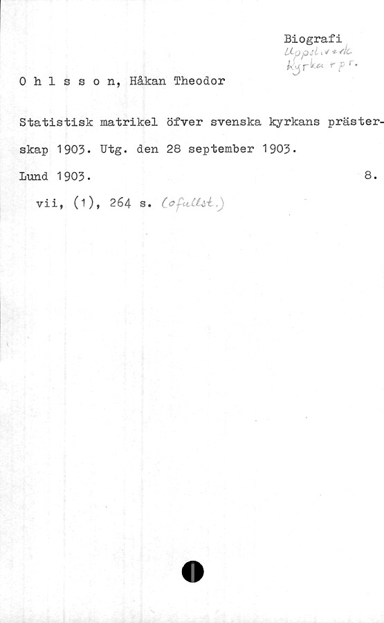  ﻿0 hlsson, Håkan Theodor
Biografi
LLppslx*
tyr k*
Statistisk matrikel öfver svenska kyrkans präster
skap 1903* Utg. den 28 september 1903*
Lund 1903•
vii, (1), 264 s.	CoftdUl.)
8.