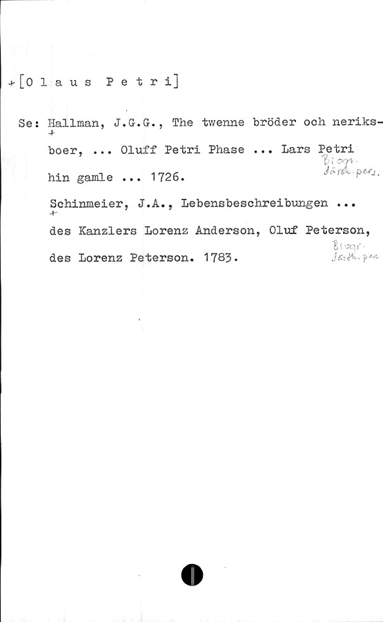  ﻿+ [olaus
Petri]
Se; Hallman, J.G.G., The twenne bröder och neriks-
boer, ... Oluff Petri Phase ... Lars Petri

' * QK7% ^
Csf&K |
hin gamle ... 1726.
Schinmeier, J.A., Lebensbeschreibungen ...
des Kanzlers Lorenz Anderson, Oluf Peterson,
des Lorenz Peterson. 1783.
