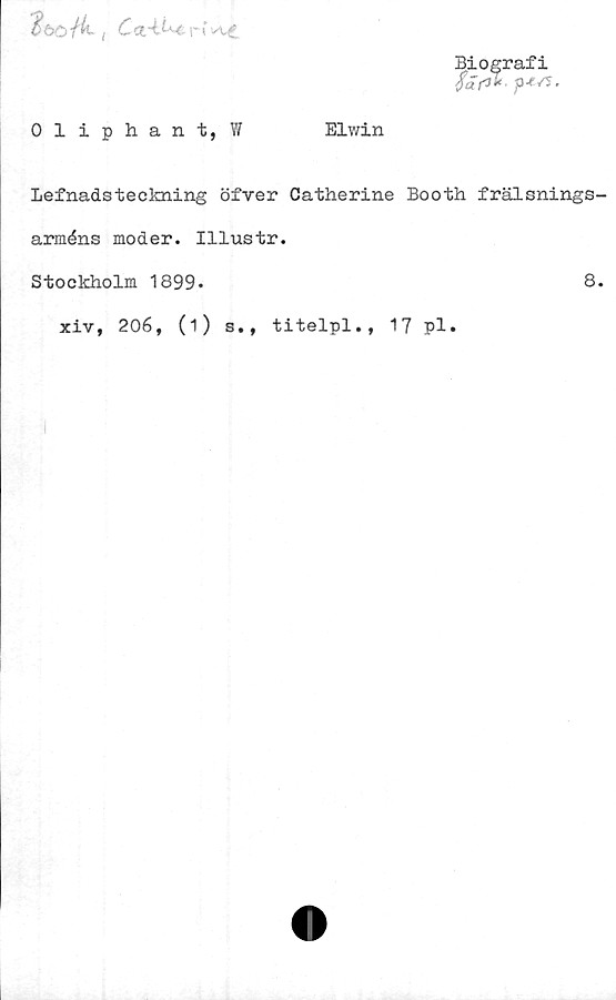  ﻿3*6ö/4. (	Cct-i^r
Biografi
Oliphant, W	Elwin
Lefnadsteckning öfver Catherine Booth frälsnings-
arméns moder. Illustr.
Stockholm 1899.	8.
xiv, 206, (i) s., titelpl., 17 pl.