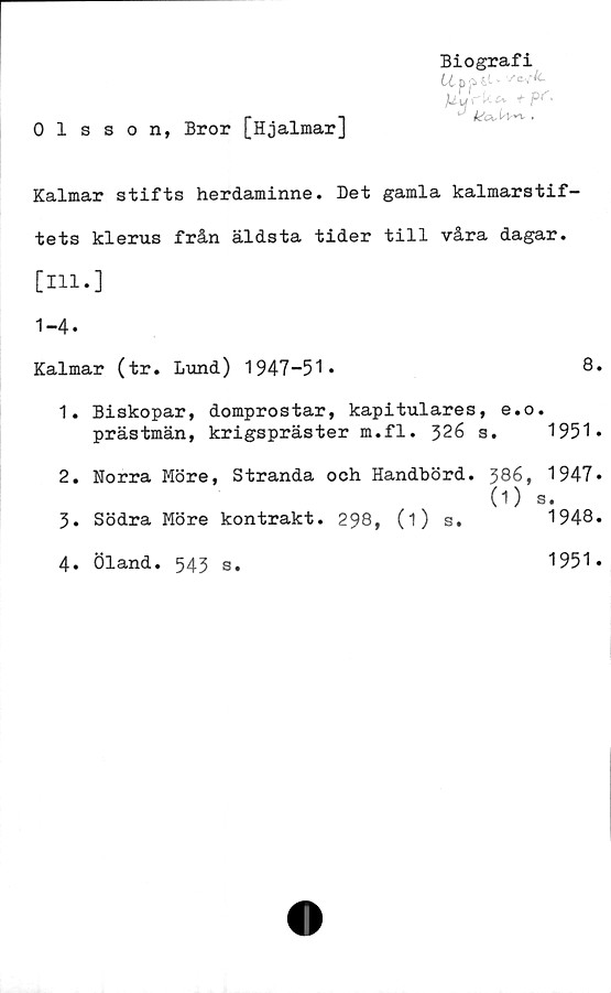  ﻿Olsson, Bror [Hjalmar]
Biografi
U jrkt* t pt'■
Kalmar stifts herdaminne. Det gamla kalmarstif-
tets klerus från äldsta tider till våra dagar.
[111.]
1-4.
Kalmar (tr. Lund) 1947-51.	8.
1.	Biskopar, domprostar, kapitulares, e.o.
prästmän, krigspräster m.fl. 326 s. 1951*
2.	Norra Möre, Stranda och Handbörd. 386, 1947*
(1) s.
3.	Södra Möre kontrakt. 298, (i) s.	1948.
4.	Öland. 543 s.
1951