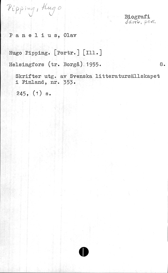  ﻿A'p p } W j Auj O
Panel ius, Olav
Biografi
d&.rr!*> pPs-rf,
Hugo Pipping. [Portr.] [ill.]
Helsingfors (tr. Borgå) 1955»
Skrifter utg. av Svenska litteratursällskapet
i Pinland, nr. 353*
245, (1) s.