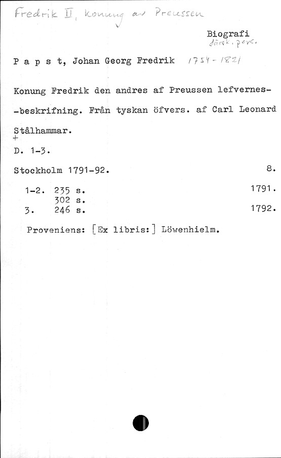  ﻿fredr-lk. ii lo?n.i?rCu.SSCu^
v
Biografi
'/(Jrt ^ • P *V< "
Papst, Johan Georg Fredrik /?SV- t^tj
Konung Fredrik den andres af Preussen lefvernes-
-beskrifning. Från tyskan öfvers. af Carl Leonard
Stålhammar.
+
D. 1-3•
Stockholm 1791-92.	8.
1-2. 235 s.	1791 .
302 s.
3.	246 s.
Proveniens: [Ex libris:] Löwenhielm.
1792