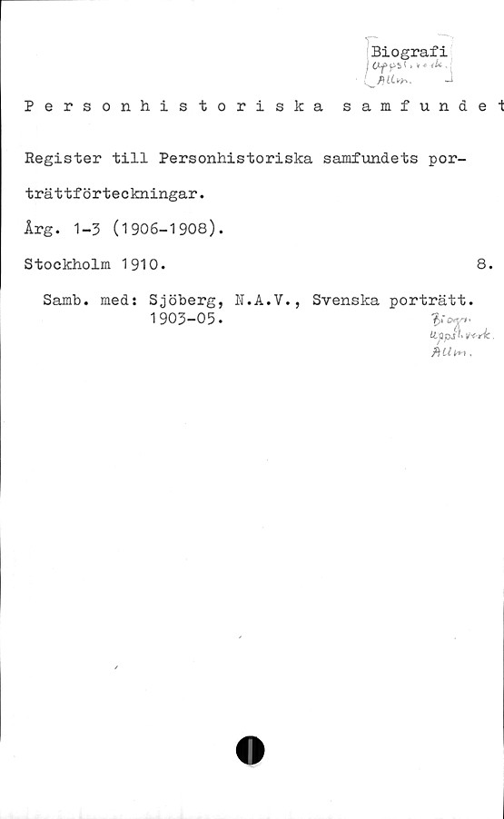  ﻿Biografi
j CLfpSl > v * (U ,
Personhistoriska samfundel
Register till Personhistoriska samfundets por-
trättförteckningar.
Årg. 1-3 (1906-1908).
Stockholm 1910.	8.
Samb. med: Sjöberg, N.A.V., Svenska porträtt.
1 903-05 •
Uppjt* 'H-rk.
b il fr*.