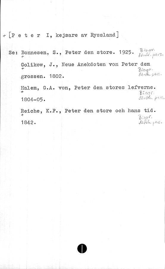  ﻿+ [Peter I, kejsare av Ryssland]
Se: Bonnesen, S., Peter den store. 1925*
Golikow, J., Neue Anekdoten von Peter dem
+	T>ioqr-
grossen. 1802.	/*«*.*>•«•
Hal em, G. A. von, Peter den stores lefveme.
1804-05.
Reiehe, K.P.,
1842.
Peter den store och hans tid.
