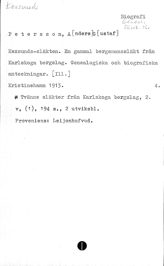  ﻿& )CSCKj±
Biografi
<~5-Ccu?dX,
Ja ra ,
Petersson, A[nders]& [ustaf]
Kexsunds-släkten. En gammal bergsmanssläkt frän
Karlskoga bergslag. G-enealogiska och biografiska
anteckningar, [ill.]
Kristinehamn 1913.	4.
I* Tvänne släkter från Karlskoga bergslag, 2.
v, (i), 194 s., 2 utviksbl.
Proveniens: Leijonhufvud.