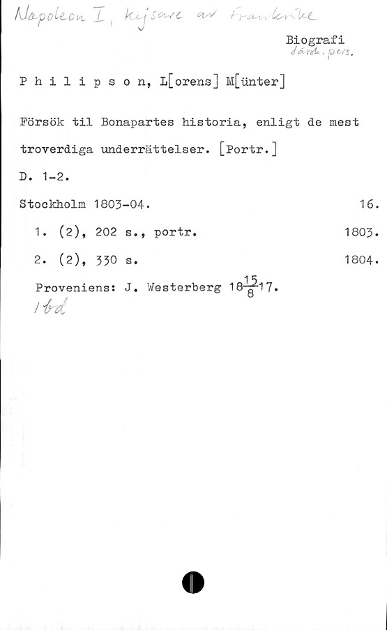  ﻿fdafoUouL X , /Cc	j -
Biografi
J&rxU, pevj.
Philipson, Ii[orens] M[unter]
Försök til Bonapartes historia, enligt de mest
troverdiga underrättelser. [Portr.]
D. 1-2.
Stockholm 1803-04.
1. (2), 202 s., portr.
2. (2), 330 s.
Proveniens: J. Westerberg 18¥17-
/
16.
1803.
1804-