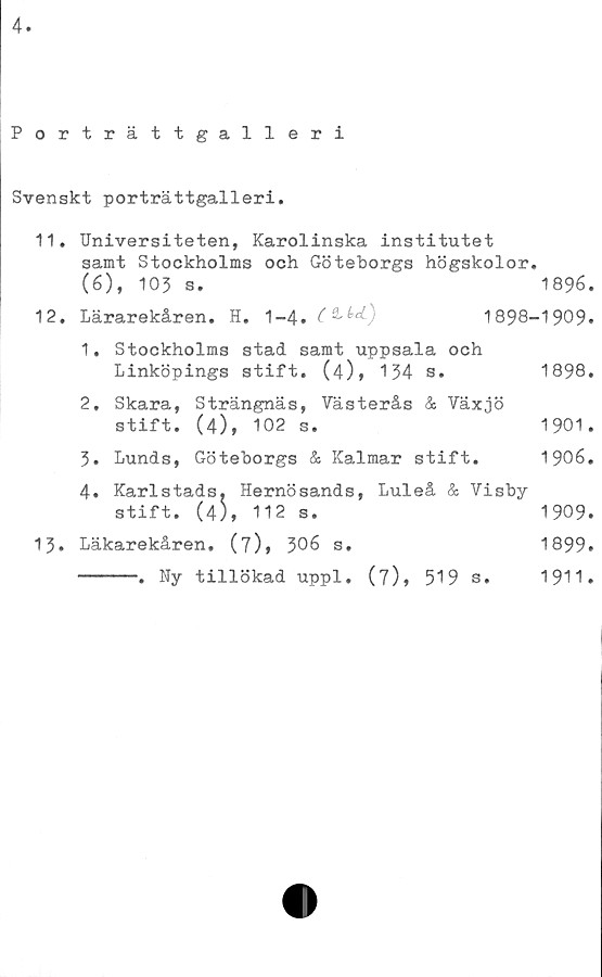  ﻿4
Porträttgalleri
Svenskt porträttgalleri.
11.	Universiteten, Karolinska institutet
samt Stockholms och Göteborgs högskolor
(6), 103 s.
12.	Lärarekåren. H. 1-4.	&M-)
1896.
1898-1909.
1.	Stockholms stad samt uppsala och
Linköpings stift. (4), 134 s.
2.	Skara, Strängnäs, Västerås & Växjö
stift. (4), 102 s.
3.	Lunds, Göteborgs & Kalmar stift.
4.	Karlstads, Hernösands, Luleå & Visby
stift. (4), 112 s.
13.	Läkarekåren. (7)» 306 s.
-----. Ny tillökad uppl. (7), 519 s.
1898.
1901.
1906.
1909.
1899.
1911.