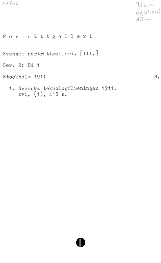  ﻿A + S
GJ/*-
ttyait.wk
Porträttgalleri
Svenskt porträttgalleri, [ill.]
Ser. 2: Bd 1
Stockholm 1911
1. Svenska teknologföreningen 1911.
xvi, (i), 418 s.
8.