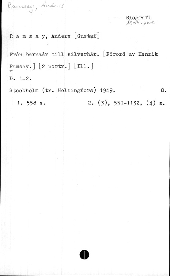  ﻿l\st4J ^b'd~<L-/S
w
Biografi
/ffr*'1' •
Rams a y, Anders [Gustaf]
Från barnaår till silverhår. [Förord av Henrik
Ramsay.] [2 portr.] [ill.]
-b
D. 1-2.
Stockholm (tr. Helsingfors) 1949.	8.
1. 558 s.	2. (3), 559-1132, (4) s.