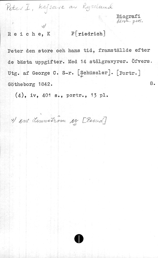  ﻿/ i	Jtt yt tX^x/ f\stj SxLctM-dc
J
Biografi
JdnX-- p<sv5".
4	r
Reiche, K	F[riedrich]
Peter den store och hans tid, framställde efter
de bästa uppgifter. Med 14 stålgravyrer, öfvers.
Utg. af George C. S-r. [Schussler]. [portr.]
Götheborg 1842.
(4), iv, 401 s., portr., 13 pl.
8.
