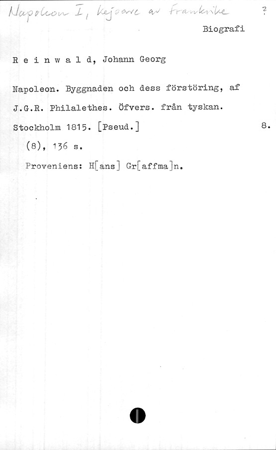  ﻿X/	<W£,
Biografi
Reinwald, Johann Georg
Napoleon. Byggnaden och dess förstöring, af
J.G.R. Philalethes. Öfvers. från tyskan.
Stockholm 1815. [Pseud.]
(8), 136 s.
Proveniens: H[ans] Gr[affma]n.