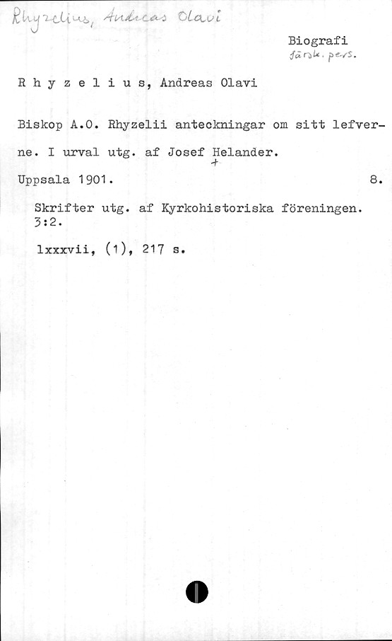  ﻿£U y	'2-tUu_x,t	c^-i OLa,v 1
Biografi
p«vs.
Rhyzelius, Andreas Olavi
Biskop A.O. Rhyzelii anteckningar om sitt lefver-
ne. I urval utg. af Josef Helander.
Uppsala 1901.	8.
Skrifter utg. af Kyrkohistoriska föreningen.
3:2.
lxxxvii, (i), 217 s.