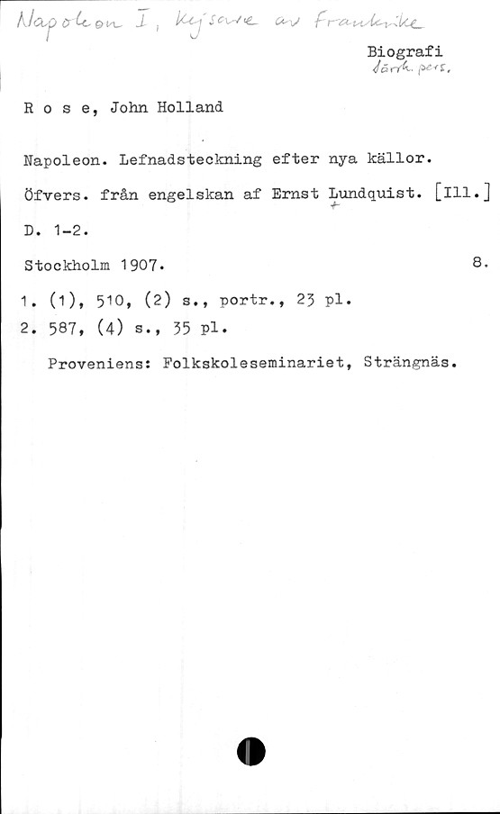  ﻿kl&sj) Ö (-C. J- ,	<£_ a-v* f r'A-m^),
Biografi
</örA. p^r,
Rose, John Holland
Napoleon. Lefnadsteckning efter nya källor,
öfvers. från engelskan af Ernst Lundquist. [ill.]
D. 1-2.
Stockholm 1907-	8.
1.	(i), 510, (2) s., portr., 23 pl.
2.	587, (4) s., 35 Pl.
Proveniens: Polkskoleseminariet, Strängnäs.