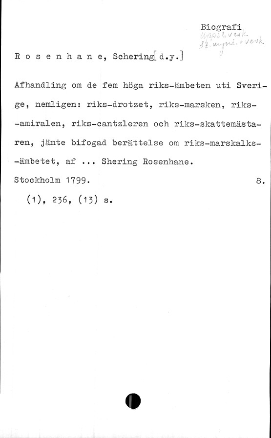  ﻿Biografi
■Mat t </■«*£•	,
Rosenhane, Schering[ d.y.]
Afhandling om de fem höga riks-ämbeten uti Sveri-
ge, nemligen: riks-drotzet, riks-marsken, riks-
-amiralen, riks-cantzleren och riks-skattemästa-
ren, jämte bifogad berättelse om riks-marskalks-
-ämbetet, af ... Shering Rosenhane.
Stockholm 1799.
8.