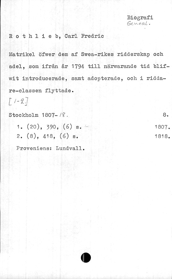  ﻿Biografi
Qc ^-^etL.
Rothlieb, Carl Fredric
Matrikel öfwer dem af Swea-rikes ridderskap och
adel, som ifrån år 1794 till närwarande tid blif-
wit introducerade, samt adopterade,	och i ridda-
re-classen flyttade.	
	
Stockholm 1807-/?.	8.
1. (20), 390, (6) s.	1807.
2. (8), 418, (é) s.	1818.
Proveniens: Lundvall.	