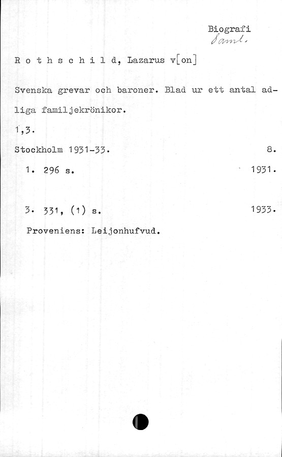  ﻿Biografi
Rothschild, Lazarus v[on]
Svenska grevar och baroner. Blad ur ett antal ad-
liga familjekrönikor.
1,3.
Stockholm 1931-33.	8.
1. 296 s.	1931.
3. 331, (1) s.	1933-
Proveniens: Leijonhufvud.