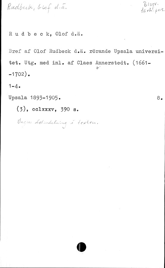  ﻿HuAb-til*-, bboir >
Si	A*- (3^
Rudbeck, Olof d.ä.
Bref af Olof Rudbeck d.ä. rörande Upsala universi-
tet. Utg. med inl. af Claes Annerstedt. (1661 —
■b
-1702).
1-4.
Upsala 1893-1905.
(3), cclxxxv, 390 s.
[Ju c' ,-i,	.	. ni. s / f t L i. ,