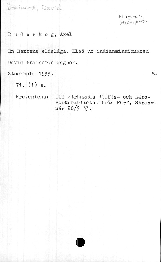  ﻿Biografi
fartk,/>*'*•
Orai v^e.rd ^ ljusUL
Rudeskog, Axel
En Herrens eldslåga. Blad ur indianmissionären
David Brainerds dagbok.
Stockholm 1933-	8.
71, (1) s.
Proveniens: Till Strängnäs Stifts- och Läro-
verksbibliotek från Förf. Sträng-
näs 28/9 33.
