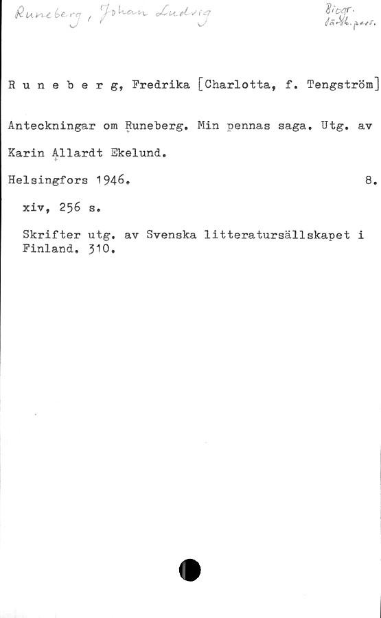  ﻿$ U^C é>e- '"<7 / y?	oCu-tL*/ {
Runeberg, Fredrika [Charlotta, f. Tengström]
Anteckningar om Runeberg, Min pennas saga, Utg. av
Karin AHardt Ekelund,
Helsingfors 1946.	8.
xiv, 256 s.
Skrifter utg, av Svenska litteratursällskapet i
Finland, J10.
flicsjr •
