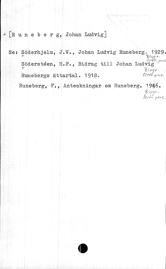  ﻿•+ [Runeberg, Johan Ludvig]
Ses Söderhjelm, J.W., Johan Ludvig Runeberg. 1929.
•*-	2 fe
4
Söderstéen, H.P., Bidrag till Johan Ludvig '
IB T	■
Runebergs ättartal. 1918.
Runeberg, P., Anteckningar om Runeberg. 1946.
"3 ii»*.
/ärV-l p-oc.
