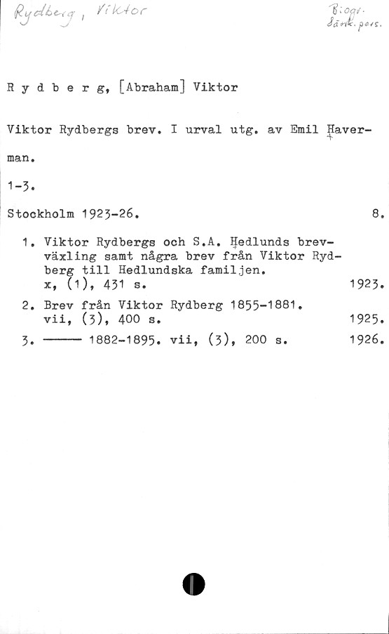  ﻿itkAor
Jä*w.
Rydberg, [Abraham] Viktor
Viktor Rydbergs brev. I urval utg. av Emil Haver-
man.
1-3.
Stockholm 1923-26.	8.
1.	Viktor Rydbergs och S.A. IJedlunds brev-
växling samt några brev från Viktor Ryd-
berg till Hedlundska familjen.
x, (1), 431 s.	1923.
2.	Brev från Viktor Rydberg 1855-1881.
vii, (3), 400 s.	1925.
3.	----- 1882-1895. vii, (3), 200 s.	1926.
