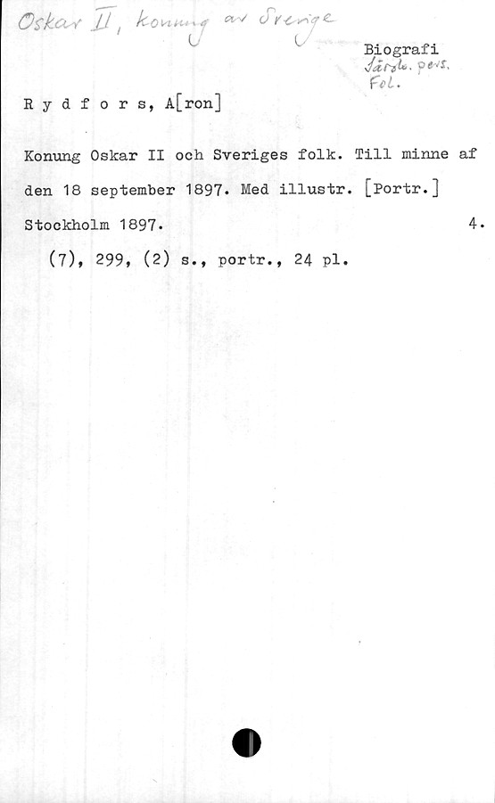  ﻿öskos/' JJt Icovuu^a
Biografi
Jjitli*. p« 'T,
i .
Rydfors, A[ron]
Konung Oskar II och Sveriges folk. Till minne af
den 18 september 1897* Med illustr. [Portr.]
Stockholm 1897-
(7), 299, (2) s., portr., 24 pl.
4.