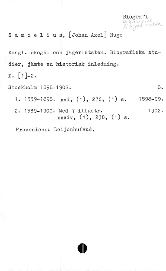  ﻿Samzelius, [Johan Axel] Hugo
Biografi
Kongl. skogs- och jägeristaten. Biografiska stu-
dier, jämte en historisk inledning.
D. [l]-2.
Stockholm 1898-1902.	8.
1.	1539-1898. xvi, (i), 276, (1) s. 1898-99.
2.	1539-1900. Med 7 illustr.	1902.
xxxiv, (1), 238, (1) s.
Proveniens: Leijonhufvud