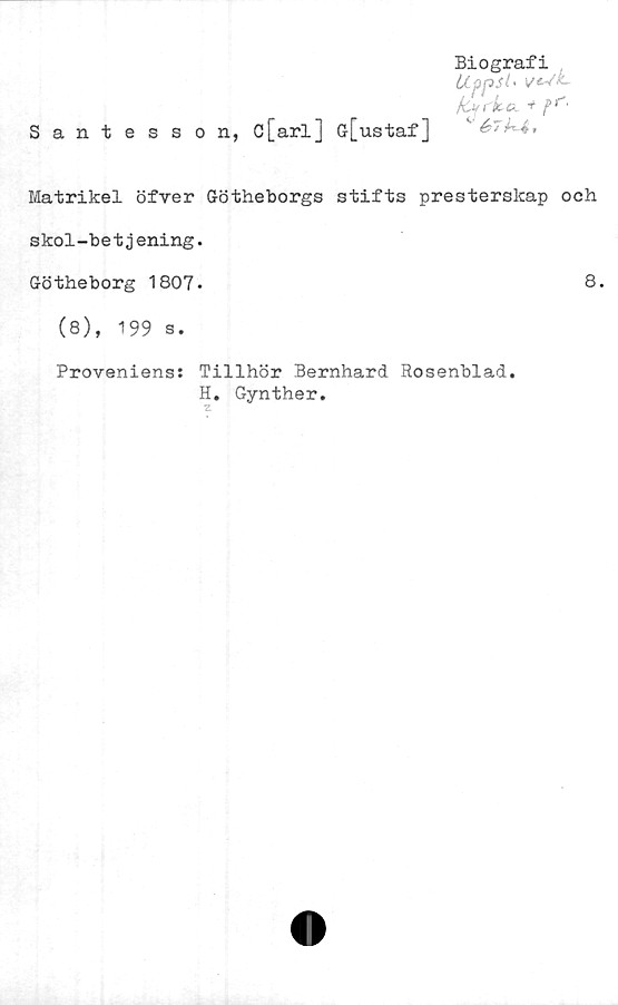  ﻿Santesson, c[arl] G[ustaf]
Biografi
Uppst'
far k a.
^ &7^4,
Matrikel öfver Götheborgs stifts presterslcap och
skol-betjening.
Götheborg 1807.	8.
(8), 199 s.
Proveniens: Tillhör Bernhard Rosenblad.
H. Gynther.