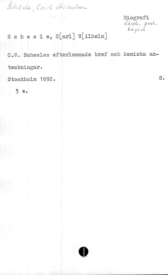  ﻿Sel-)<-e Cc( Co. "t L&i
Scheele, c[arl] w[ilhelm]
Biografi
4tirfU,	•
ItAjffj.L
C.W. Scheeles efterlemnade bref och kemiska an-
teckningar.
Stockholm 1892.
5 s.
8.