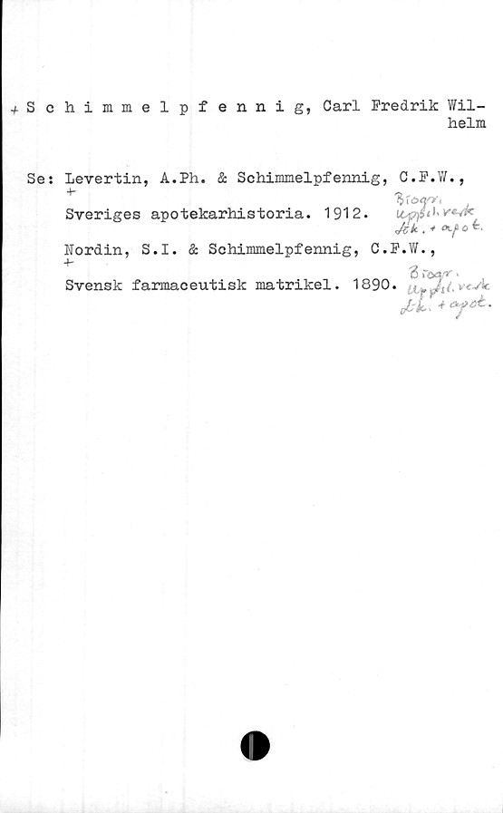  ﻿+ Schimmelpfennig, Carl Fredrik Wil-
helm
Se: Levertin, A.Ph. & Schimmelpfennig, C.F.W.,
%tö<yy<
Sveriges apotekarhistoria. 1912. u&fitUresk
. * o
Nordin, S.I. & Schimmelpfennig, C.F.W.,
3\CAff '
Svensk farmaceutisk matrikel. 1890.	'.*<-*'*■
Jbl.