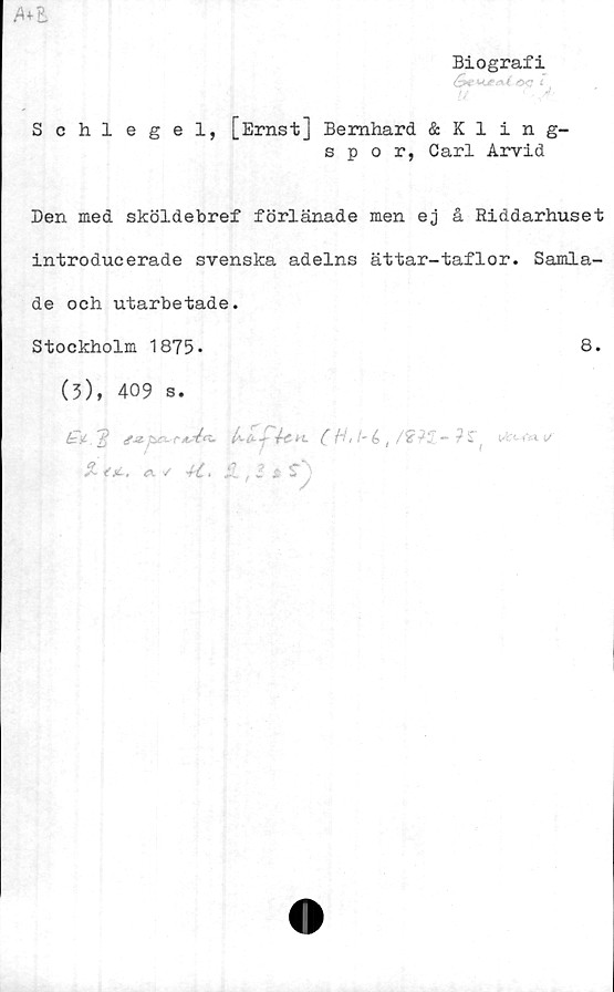  ﻿Ml
Biografi
Schlegel, [Ernst] Bernhard & Kling-
spor, Carl Arvid
Den med sköldebref förlänade men ej å Riddarhuset
introducerade svenska adelns ättar-taflor. Samla-
de och utarbetade.
Stockholm 1875-	8.
(?), 409 s.
fcji.T? f-a-pci-etré*t- ko—-	?S"
% tjc . ä ✓ ^	2 $