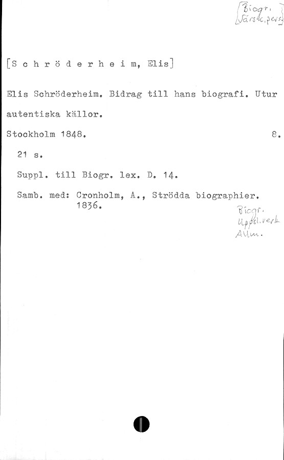  ﻿[Schröderheim, Elis]
Elis Schröderheim. Bidrag till hans biografi. Utur
autentiska källor.
Stockholm 1848.	8.
21 s.
Suppl. till Biogr. lex. D. 14.
Samb. med: Cronholm, A., Strödda biographier.
1836.
