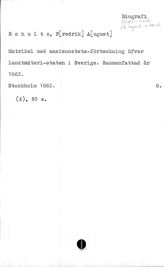  ﻿Biografi
ttppr'-'
**
Schultz, P[redrik] A[ugust]
Matrikel med anciennetets-förteekning öfver
landtmäteri-staten i Sverige. Sammanfattad år
1862.
Stockholm 1862.	8.
(4), 82 s.
