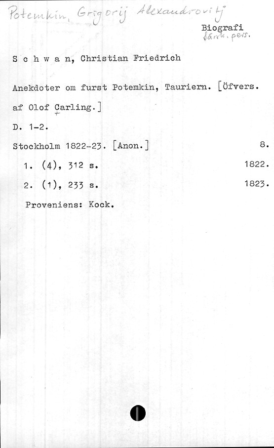  ﻿Qr^ orljÅU*cu^&ro»; ij
Biografi
Schwan, Christian Friedrich
Anekdoter om furst Potemkin, Tauriem. [öfvers.
af Olof Carling.]
D. 1-2.
Stockholm 1822-23. [Anon.]	8
1. (4), 312 s.	1822
2. (1), 233 s.	1823
Proveniens: Kock.	