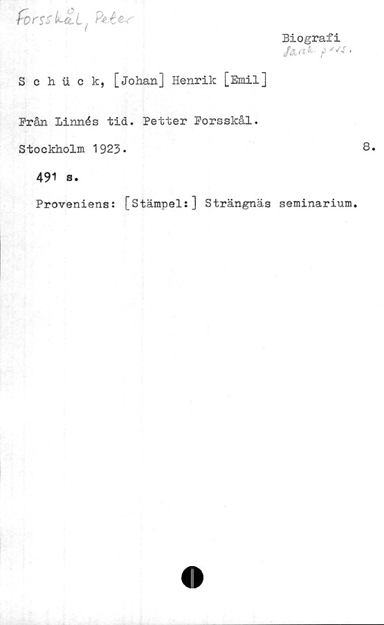  ﻿forss LttL.
Biografi
/^ ■ j)	•
Schii o k, [Johan] Henrik [Emil]
Prån Linnés tid. Petter Porsskål.
Stockholm 1923-
491 s.
Proveniens: [Stämpel:] Strängnäs seminarium.