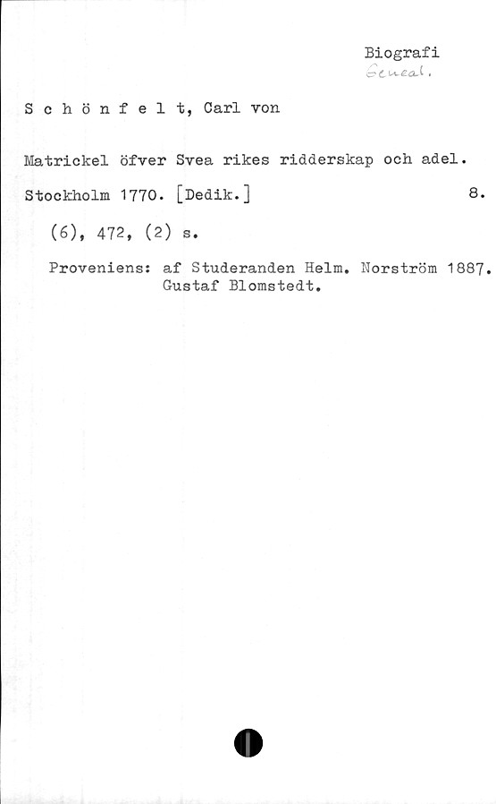  ﻿Biografi
c?£.W-£<a4 •
Schönfelt, Carl von
Matrickel öfver Svea rikes ridderskap och adel.
Stockholm 1770. [Dedik.]	8.
(6), 472, (2) s.
Proveniens: af Studeranden Helm. Norström 1887.
Gustaf Blomstedt.