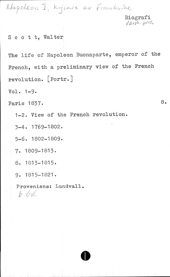  ﻿Lkwj>,oUrOn, 1, k-^jj^vz-c ä-v	/4v>*kc
Biografi
Jfcrik, pesr,
Scott, Walter
The life of Napoleon Buonaparte, emperor of the
French, with a preliminary view of the Prench
revolution. [Portr.]
Vol. 1-9.
Paris 1837.	8*
1-2. View of the Prench revolution.
3-4. 1769-1802.
5-6. 1802-1809.
7.	1809-1813-
8.	1813-1815.
9.	1815-1821.
Proveniens: Lundvall