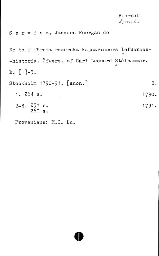  ﻿Biografi
0(7!sVn.£ #
Serviez, Jacques Roergas de
De tolf första romerska käjsarinnors lefwemes-
-historia. Öfwers. af Carl Leonard Stålhammar.
A-
D.
Stockholm 1790-91* [Anon.l	8
1. 264 s.	1790
2-3. 251 S.	1791
260 s.	
Proveniens; M.C. Ln