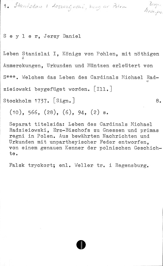  ﻿"t •	t^t/t (O /
J-es^c

a»'
Pel* t
ÅrjU,
t*
Seyler, Jerzy Daniel
Leben Stanislai I, Königs von Pohlen, mit nöthigen
Anmerckungen, Urkunden und Mttntzen erleiitert von
S***. Welchem das Leben des Cardinals Michael Rad-
■+
zieiowski beygefiiget worden. [ill.]
Stockholm 1737. [Sign.]	8.
(10), 566, (28), (6), 94, (2) s.
Separat titelsida: Leben des Cardinals Michael
Radzieiowski, Erz-Bischofs zu Gnessen und primas
regni in Polen. Aus bewährten Nachrichten und
Urkunden mit unpartheyischer Peder entworfen,
von einem genauen Kenner der polnischen Geschich-
te.
Falsk tryckort; enl. Weller tr. i Regensburg.