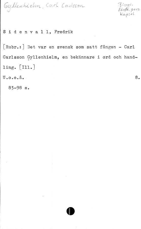  ﻿hsLthv\. ,	Co^Atitry\^
^MCX»V.
Ur&. p*s:>
Sidenvall, Fredrik
[Rubr.:] Det var en svensk som satt fången - Carl
Carlsson Gyllenhielm, en bekännare i ord och hand-
ling. [111.]
U.o.o.å.	8.
83-98 s.