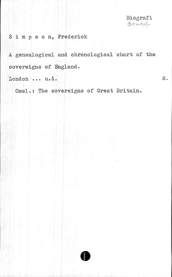  ﻿Biografi
<S-? ^ ? c,t,
Simpson, Prederick
A genealogical and chronological chart of the
sovereigns of England.
London ... u.å.
Omsl.: The sovereigns of Great Britain.
