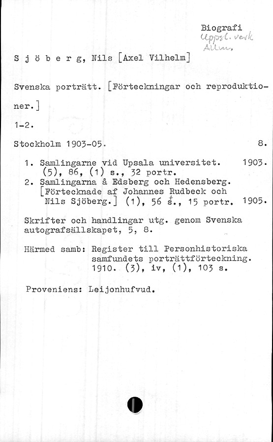  ﻿Biografi
LLppyl-
.A-LCut.t''*
Sjöberg, Nils [Axel Vilhelm]
Svenska porträtt. [Förteckningar och reproduktio-
ner. ]
1-2.
Stockholm 1903-05.	8.
1.	Samlingame vid Upsala universitet. 1903*
(5), 86, (i) s., 32 portr.
2.	Samlingarna å Edsberg och Hedensberg.
[Förtecknade af Johannes Rudbeck och
Nils Sjöberg.] (1), 56 sf., 15 portr. 1905.
Skrifter och handlingar utg. genom Svenska
autografsällskapet, 5, 8.
Härmed samb: Register till Personhistoriska
samfundets porträttförteckning.
1910.	(3), iv, (1), 103 s.
Proveniens: Leijonhufvud