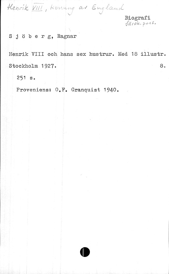  ﻿Biografi
</&r
4Ct t) riJc YlLLt	^v 1 '■^, L
S j öberg, Ragnar
Henrik VIII och hans sex hustrur. Med 1
Stockholm 1927.
251 s.
Proveniens: O.F. Granquist 1940»
8 illustr
8