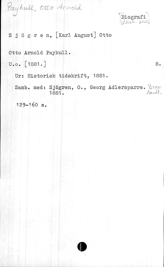  ﻿Biografi
Pauf	kuJU. t ött o An* oiA
J
Sjögren, [Karl August] Otto
Otto Arnold Paykull.
U.o. [1881.]	8.
Ur: Historisk tidskrift, 1881.
Samb. med: Sjögren, 0., Georg Adlersparre.
1881.
129-160 s.